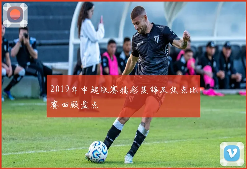 2019年中超联赛精彩集锦及焦点比赛回顾盘点