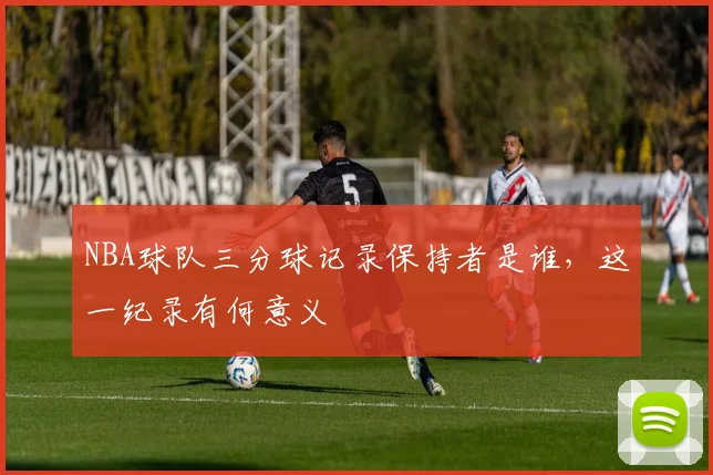 NBA球队三分球记录保持者是谁，这一纪录有何意义