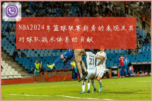 NBA2024年篮球联赛新秀的表现及其对球队战术体系的贡献