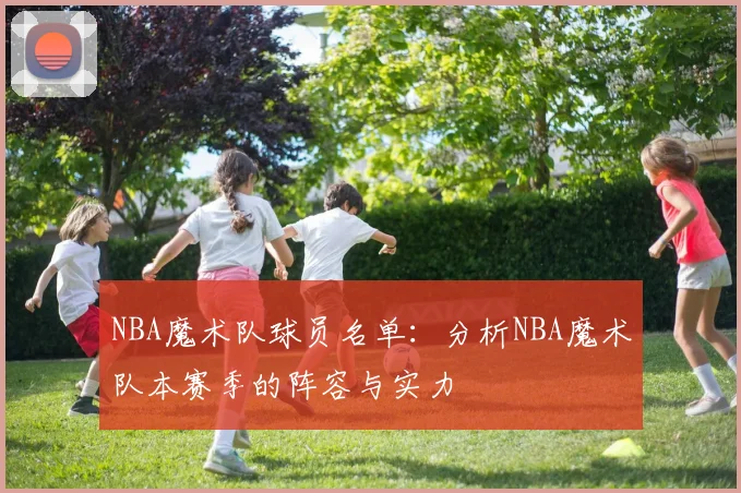 NBA魔术队球员名单：分析NBA魔术队本赛季的阵容与实力