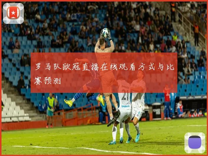 罗马队欧冠直播在线观看方式与比赛预测